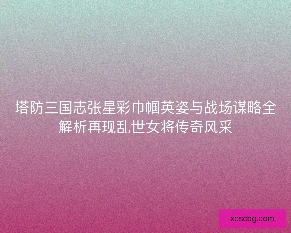 塔防三国志张星彩巾帼英姿与战场谋略全解析再现乱世女将传奇风采