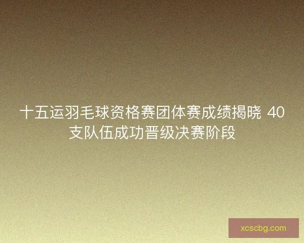 十五运羽毛球资格赛团体赛成绩揭晓 40支队伍成功晋级决赛阶段