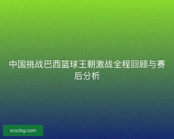 中国挑战巴西篮球王朝激战全程回顾与赛后分析