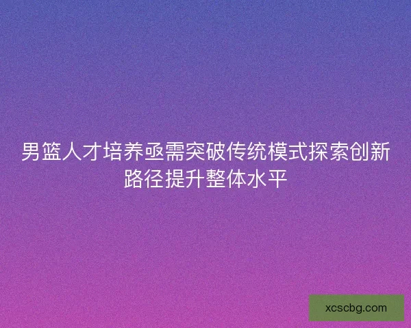男篮人才培养亟需突破传统模式探索创新路径提升整体水平